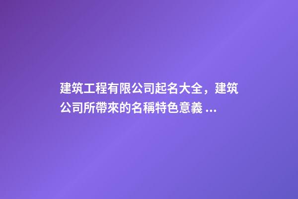 建筑工程有限公司起名大全，建筑公司所帶來的名稱特色意義！